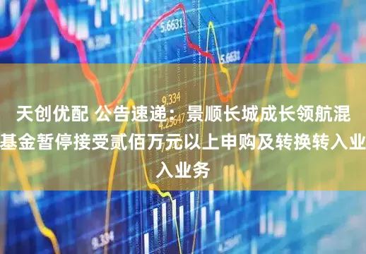天创优配 公告速递：景顺长城成长领航混合基金暂停接受贰佰万元以上申购及转换转入业务