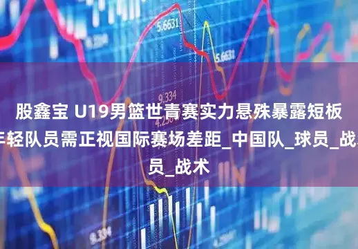 股鑫宝 U19男篮世青赛实力悬殊暴露短板 年轻队员需正视国际赛场差距_中国队_球员_战术