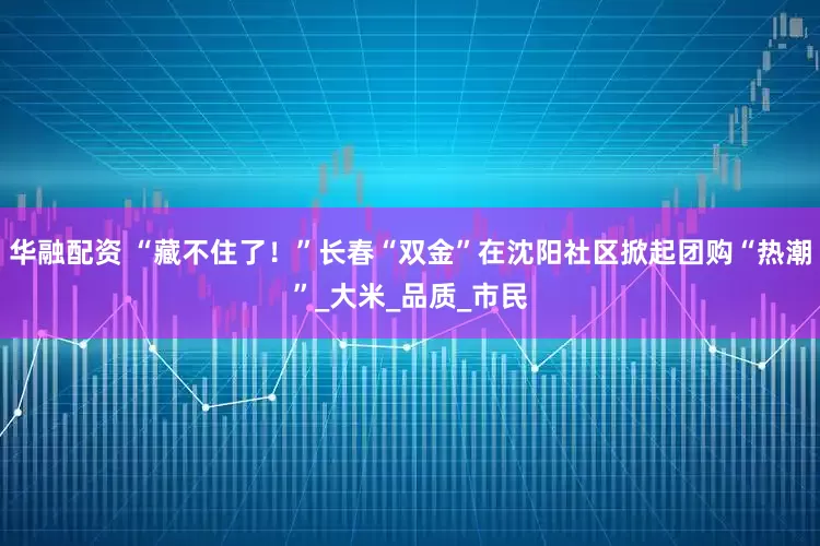 华融配资 “藏不住了！”长春“双金”在沈阳社区掀起团购“热潮”_大米_品质_市民