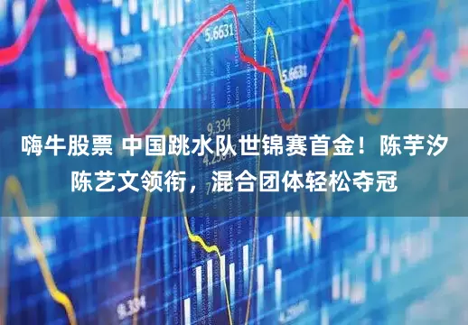 嗨牛股票 中国跳水队世锦赛首金！陈芋汐陈艺文领衔，混合团体轻松夺冠