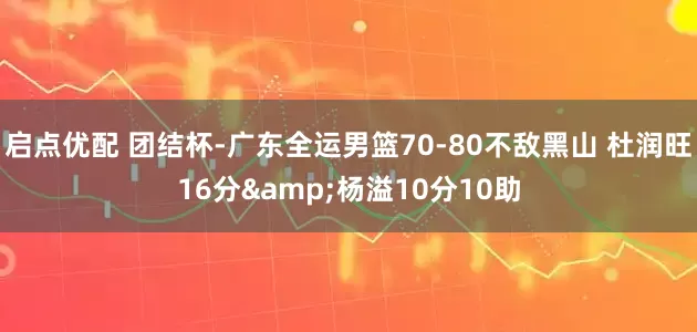 启点优配 团结杯-广东全运男篮70-80不敌黑山 杜润旺16分&杨溢10分10助