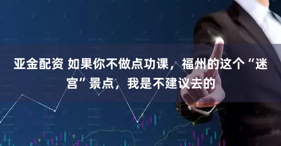 亚金配资 如果你不做点功课,福州的这个“迷宫”景点,我是不建议去的