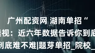 广州配资网 湖南单招“冷热”全透视：近六年数据告诉你到底难不难|题芽单招_院校_计划_高考