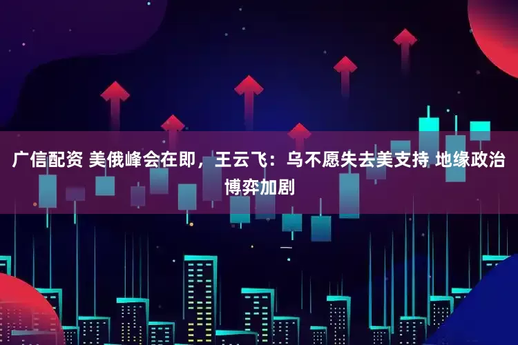 广信配资 美俄峰会在即，王云飞：乌不愿失去美支持 地缘政治博弈加剧