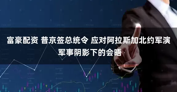 富豪配资 普京签总统令 应对阿拉斯加北约军演 军事阴影下的会晤