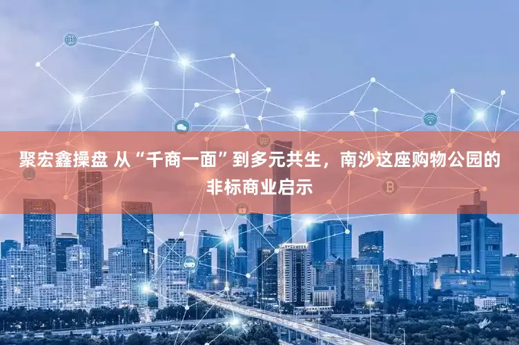 聚宏鑫操盘 从“千商一面”到多元共生，南沙这座购物公园的非标商业启示