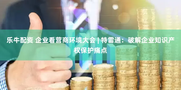 乐牛配资 企业看营商环境大会 | 特雷通：破解企业知识产权保护痛点