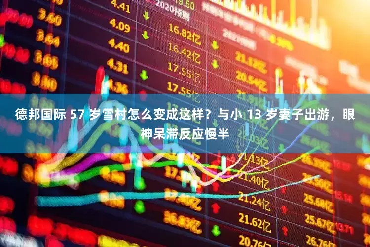 德邦国际 57 岁雪村怎么变成这样？与小 13 岁妻子出游，眼神呆滞反应慢半