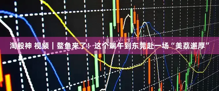 淘股神 视频｜鳌鱼来了！这个端午到东莞赴一场“美荔邂厚”