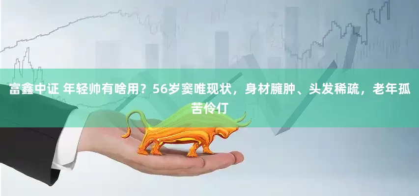 富鑫中证 年轻帅有啥用?56岁窦唯现状,身材臃肿、头发稀疏,老年孤苦伶仃