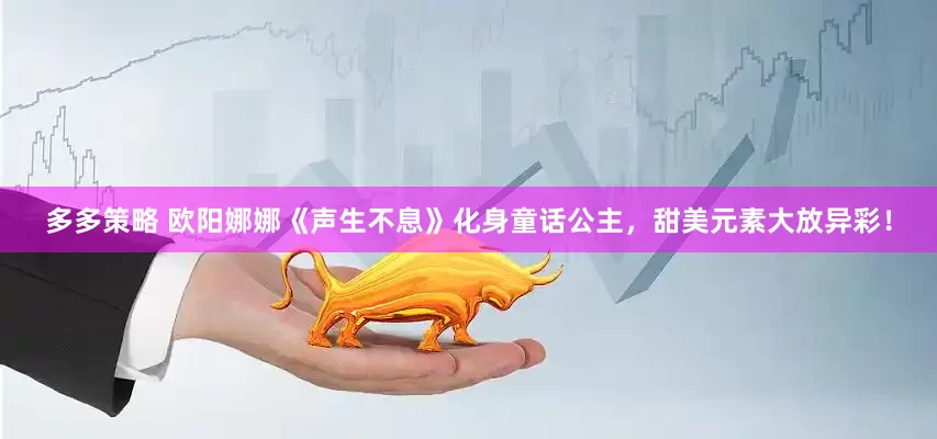 多多策略 欧阳娜娜《声生不息》化身童话公主，甜美元素大放异彩！